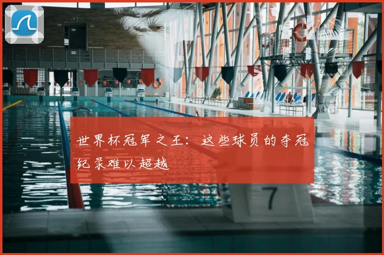 世界杯冠军之王:这些球员的夺冠纪录难以超越