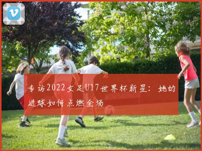 专访2022女足U17世界杯新星:她的进球如何点燃全场