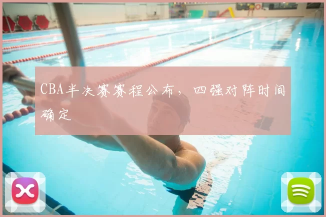 CBA半决赛赛程公布,四强对阵时间确定