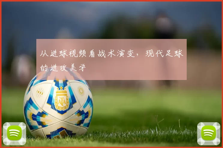 从进球视频看战术演变,现代足球的进攻美学