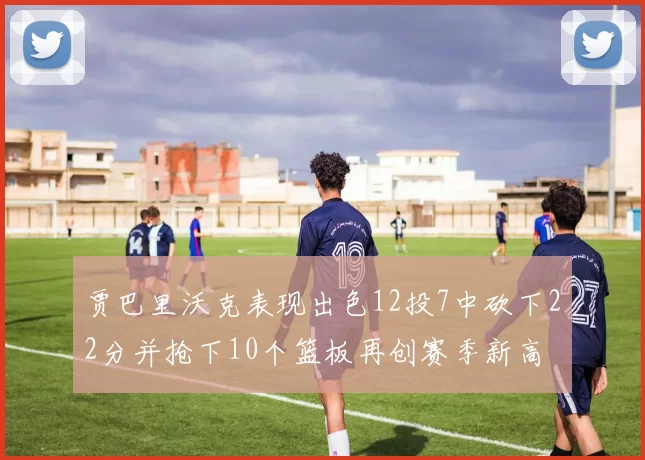 贾巴里沃克表现出色12投7中砍下22分并抢下10个篮板再创赛季新高