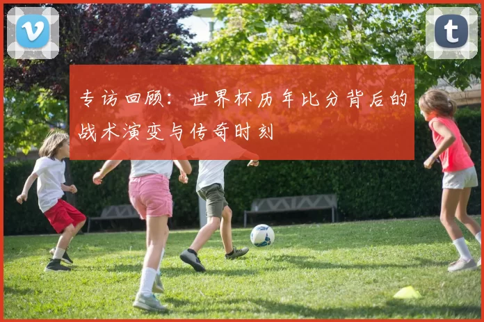 专访回顾：世界杯历年比分背后的战术演变与传奇时刻