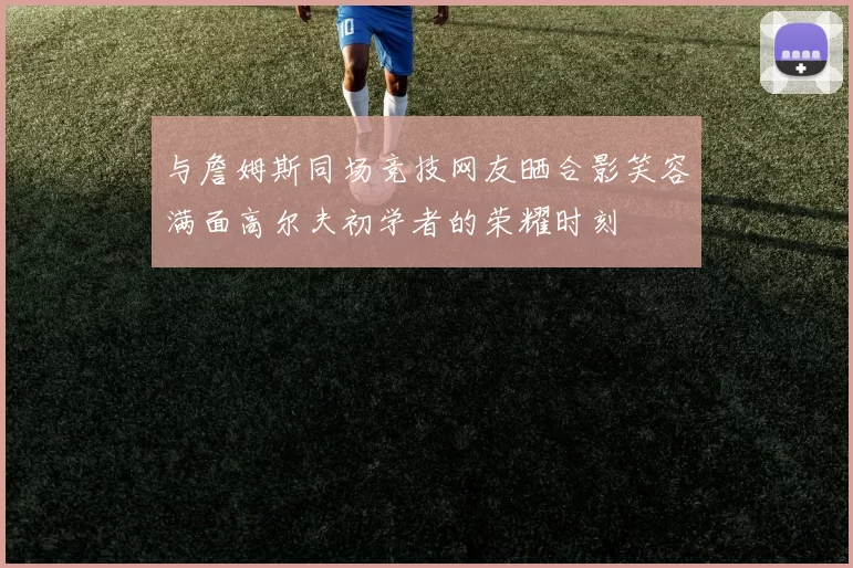 与詹姆斯同场竞技网友晒合影笑容满面高尔夫初学者的荣耀时刻