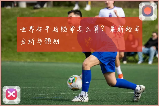 世界杯平局赔率怎么算？最新赔率分析与预测