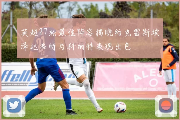 英超27轮最佳阵容揭晓约克雷斯埃泽达洛特与科纳特表现出色
