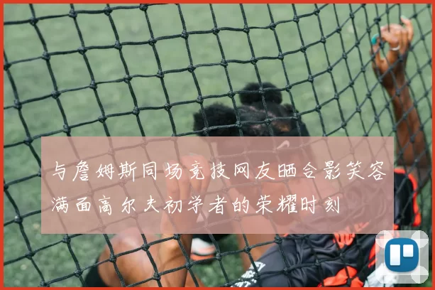 与詹姆斯同场竞技网友晒合影笑容满面高尔夫初学者的荣耀时刻
