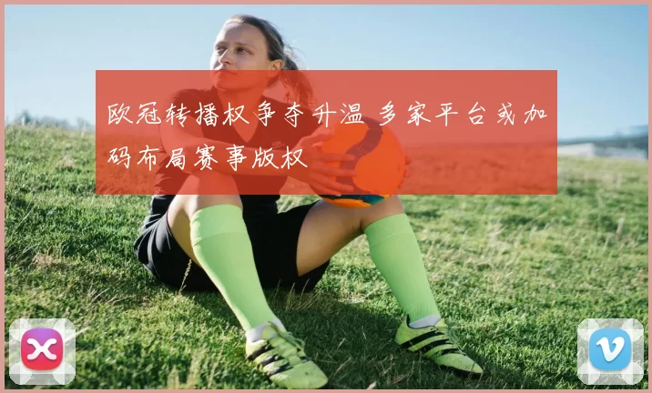 欧冠转播权争夺升温 多家平台或加码布局赛事版权