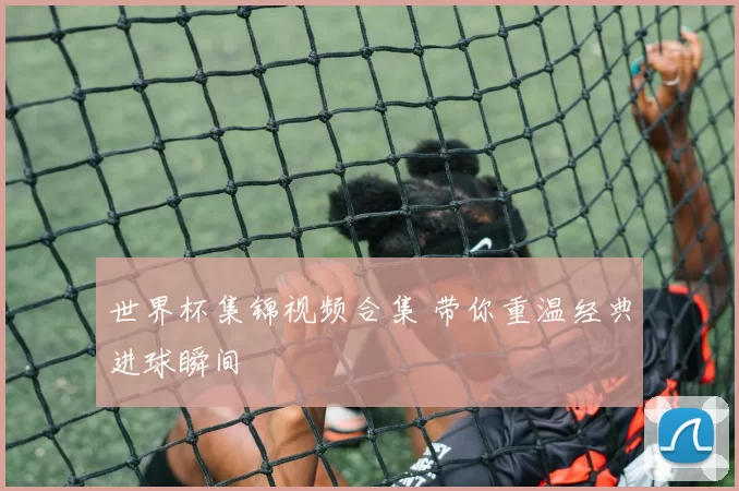世界杯集锦视频合集 带你重温经典进球瞬间