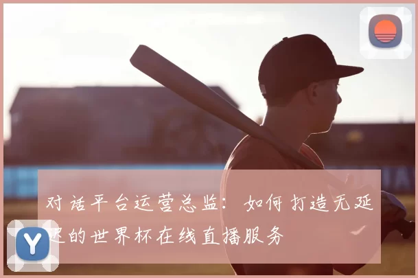 对话平台运营总监：如何打造无延迟的世界杯在线直播服务