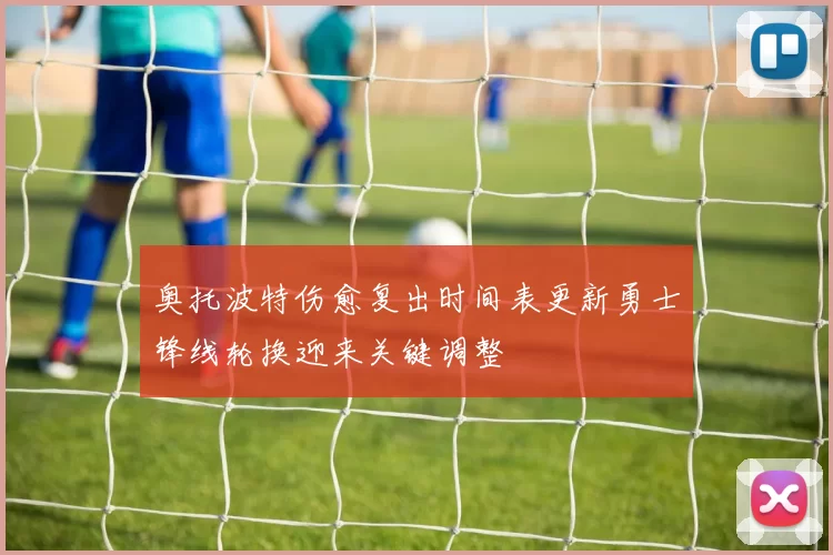 奥托波特伤愈复出时间表更新勇士锋线轮换迎来关键调整