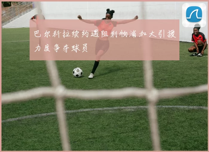 巴尔科拉续约遇阻利物浦加大引援力度争夺球员