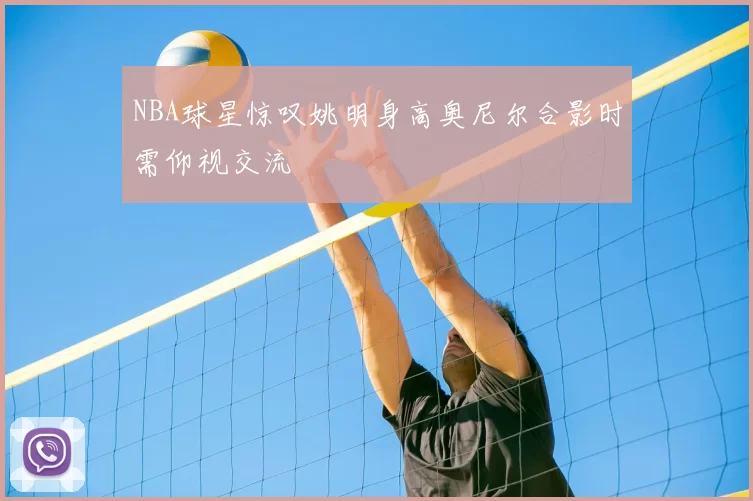 NBA球星惊叹姚明身高奥尼尔合影时需仰视交流