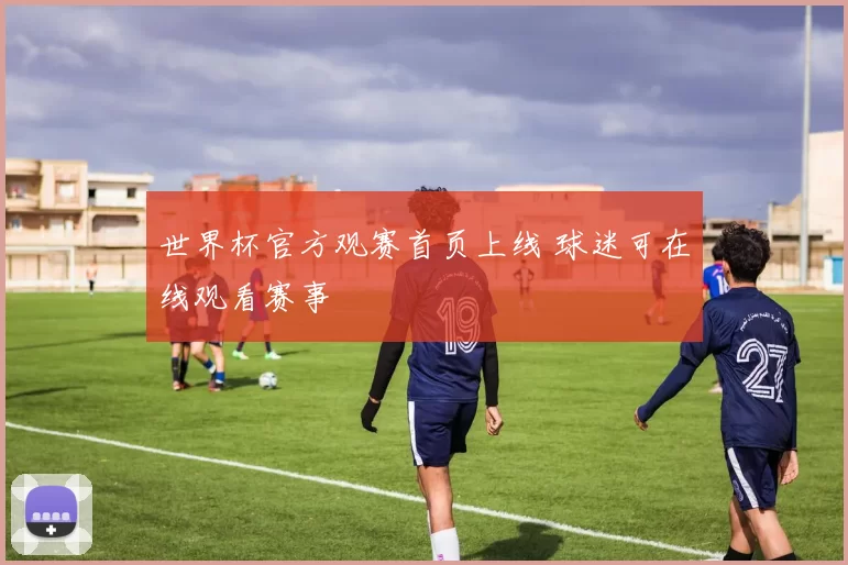 世界杯官方观赛首页上线 球迷可在线观看赛事