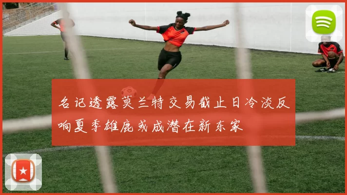 名记透露莫兰特交易截止日冷淡反响夏季雄鹿或成潜在新东家