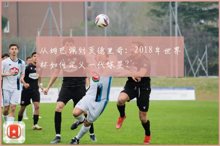 从姆巴佩到莫德里奇:2018年世界杯如何定义一代球星?