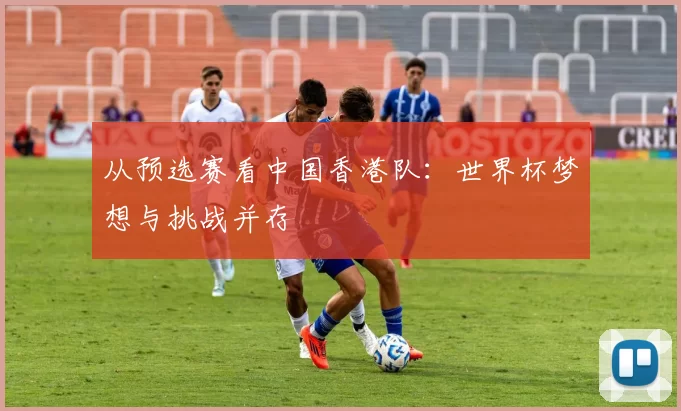 从预选赛看中国香港队:世界杯梦想与挑战并存