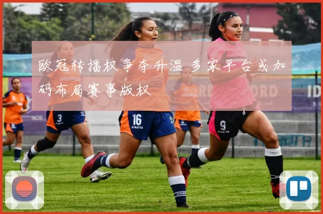 欧冠转播权争夺升温 多家平台或加码布局赛事版权