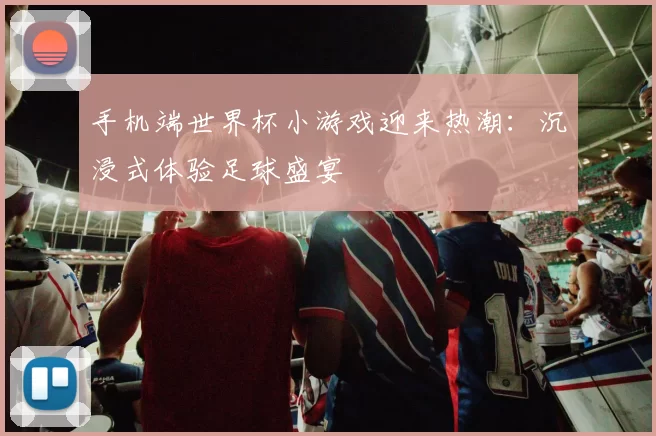 手机端世界杯小游戏迎来热潮：沉浸式体验足球盛宴