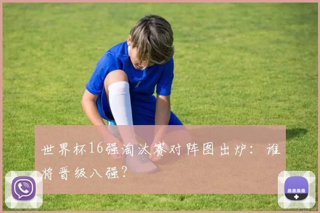 世界杯16强淘汰赛对阵图出炉:谁将晋级八强?