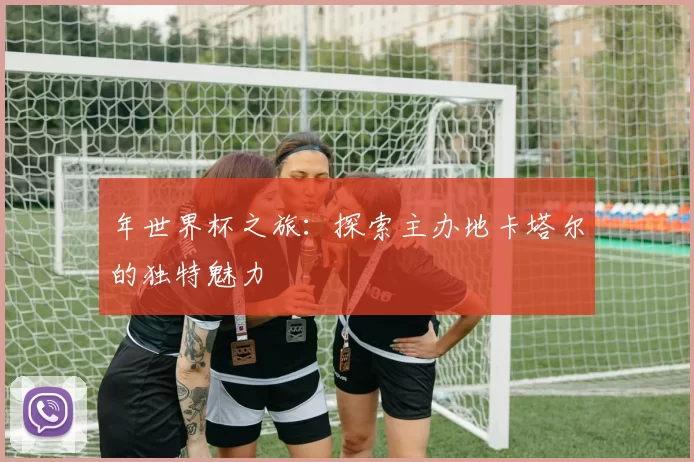 年世界杯之旅：探索主办地卡塔尔的独特魅力