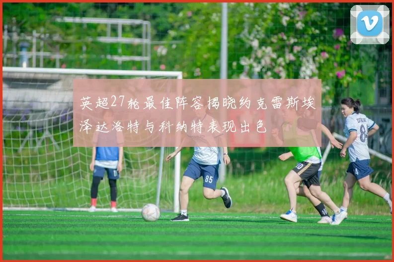 英超27轮最佳阵容揭晓约克雷斯埃泽达洛特与科纳特表现出色