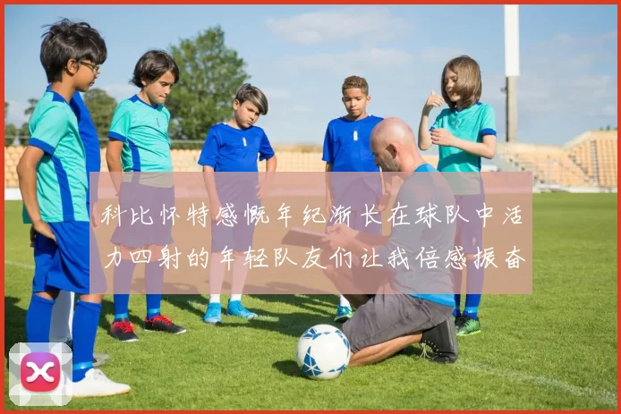 科比怀特感慨年纪渐长在球队中活力四射的年轻队友们让我倍感振奋