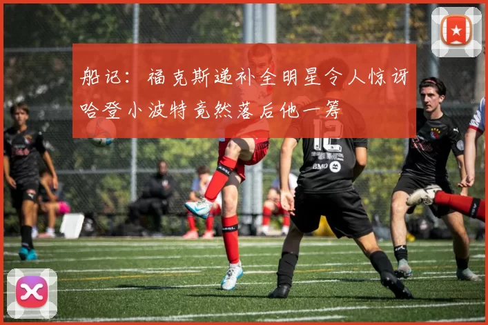 船记：福克斯递补全明星令人惊讶哈登小波特竟然落后他一筹