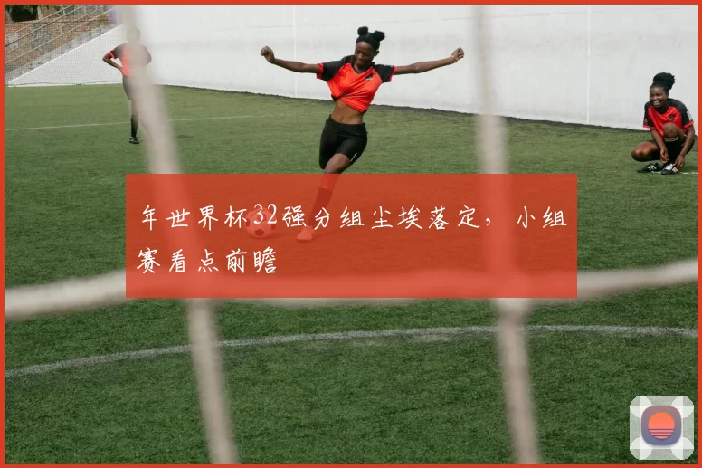 年世界杯32强分组尘埃落定，小组赛看点前瞻