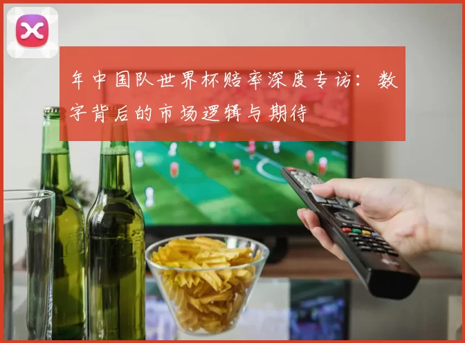 年中国队世界杯赔率深度专访:数字背后的市场逻辑与期待