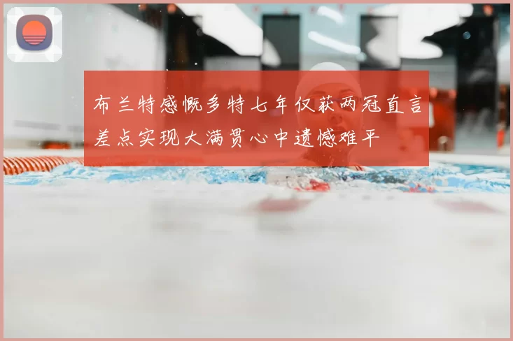 布兰特感慨多特七年仅获两冠直言差点实现大满贯心中遗憾难平