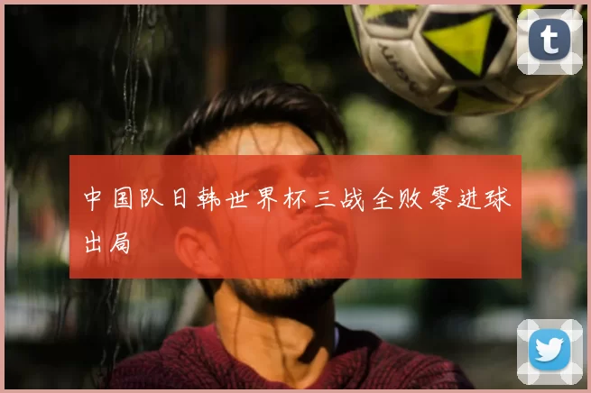 中国队日韩世界杯三战全败零进球出局