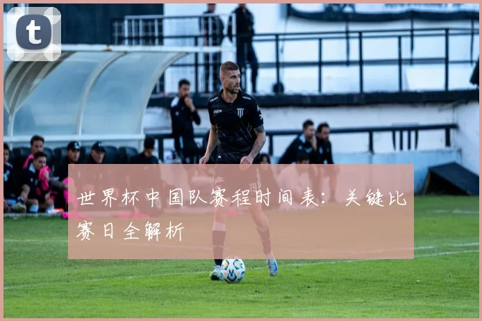 世界杯中国队赛程时间表:关键比赛日全解析