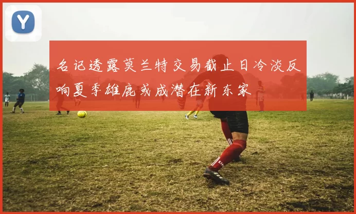 名记透露莫兰特交易截止日冷淡反响夏季雄鹿或成潜在新东家