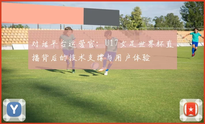对话平台运营官：U17女足世界杯直播背后的技术支撑与用户体验