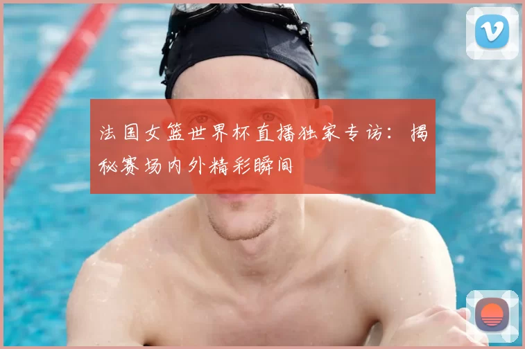 法国女篮世界杯直播独家专访：揭秘赛场内外精彩瞬间