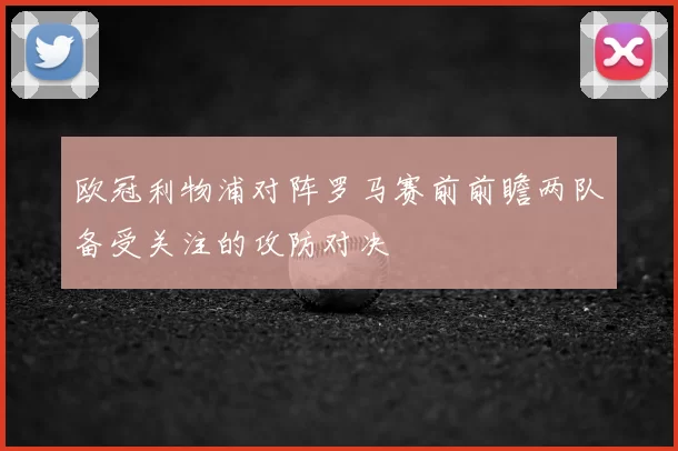 欧冠利物浦对阵罗马赛前前瞻两队备受关注的攻防对决