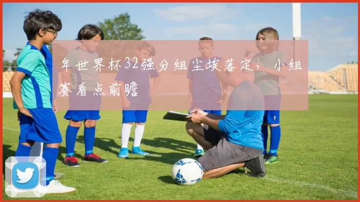 年世界杯32强分组尘埃落定,小组赛看点前瞻