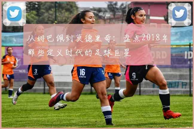 从姆巴佩到莫德里奇：盘点2018年那些定义时代的足球巨星
