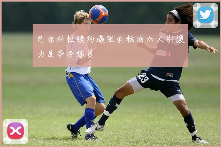 巴尔科拉续约遇阻利物浦加大引援力度争夺球员