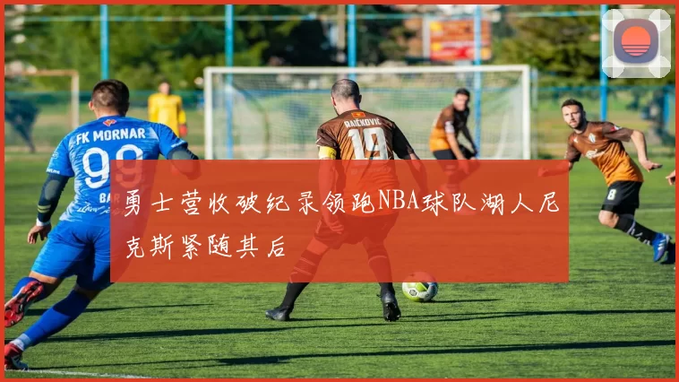 勇士营收破纪录领跑NBA球队湖人尼克斯紧随其后