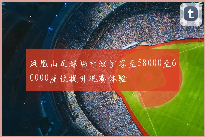 凤凰山足球场计划扩容至58000至60000座位提升观赛体验