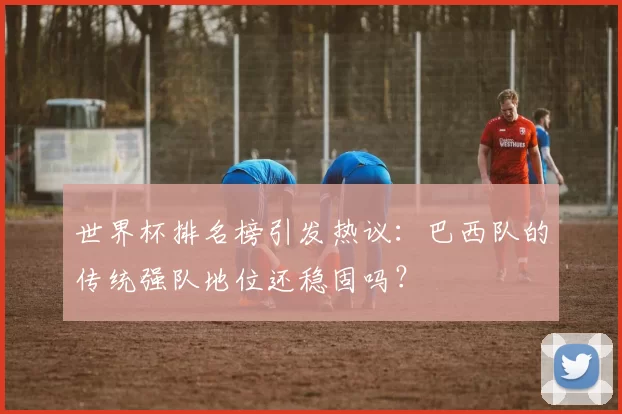 世界杯排名榜引发热议:巴西队的传统强队地位还稳固吗?