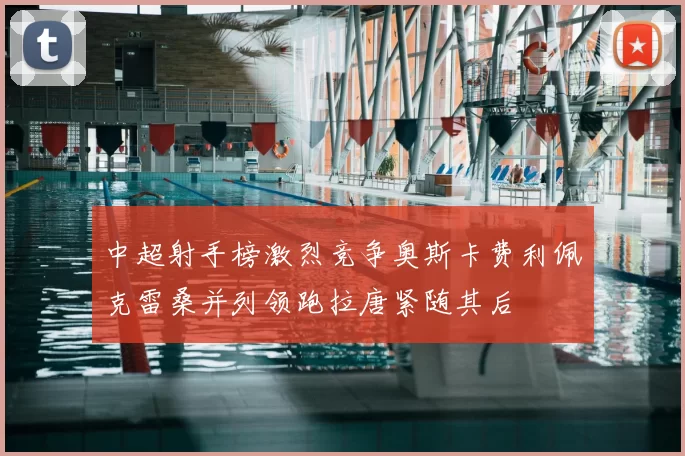 中超射手榜激烈竞争奥斯卡费利佩克雷桑并列领跑拉唐紧随其后