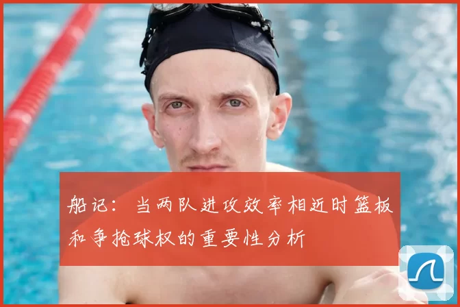 船记：当两队进攻效率相近时篮板和争抢球权的重要性分析