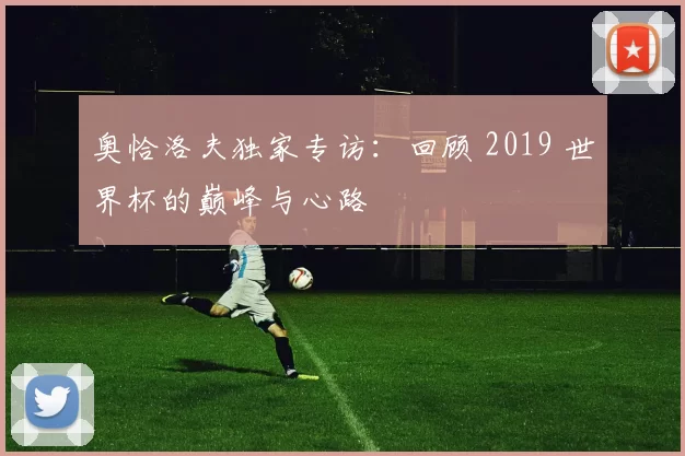 奥恰洛夫独家专访:回顾 2019 世界杯的巅峰与心路