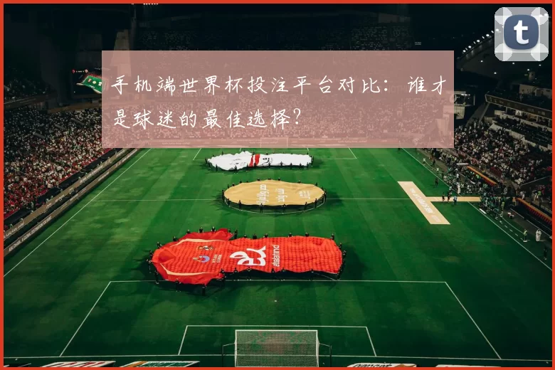 手机端世界杯投注平台对比：谁才是球迷的最佳选择？