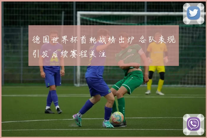 德国世界杯首轮战绩出炉 各队表现引发后续赛程关注