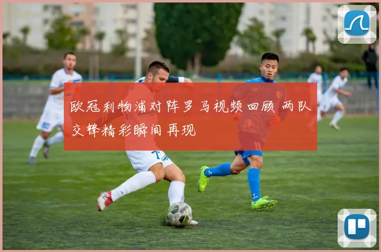欧冠利物浦对阵罗马视频回顾 两队交锋精彩瞬间再现