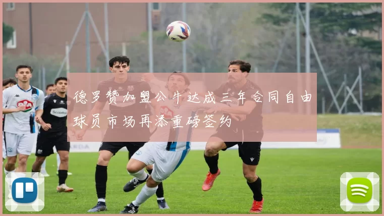 德罗赞加盟公牛达成三年合同自由球员市场再添重磅签约