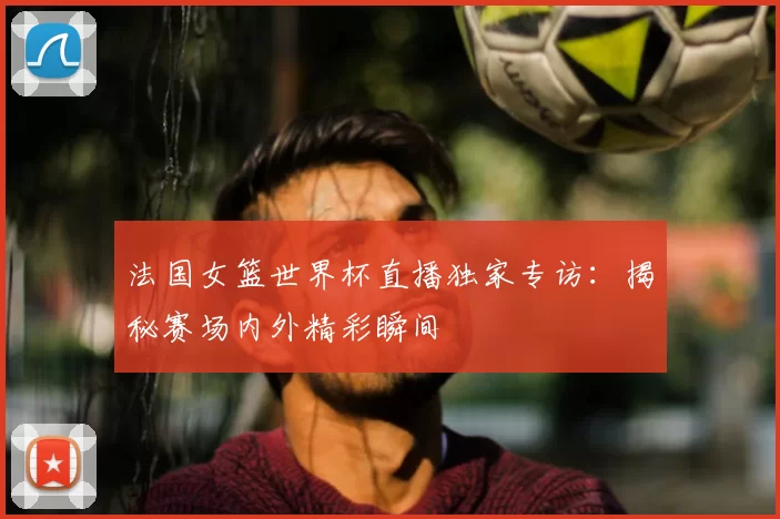 法国女篮世界杯直播独家专访:揭秘赛场内外精彩瞬间
